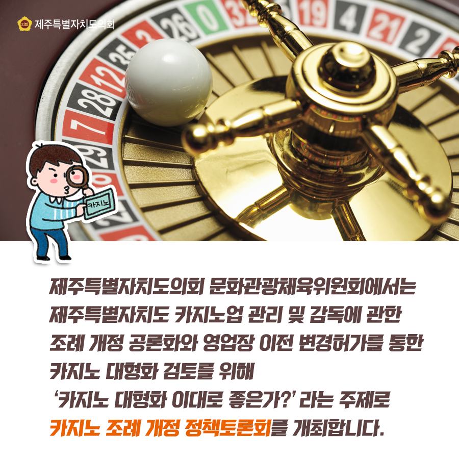 제주특별자치도의회 문화관광체육위원회에서는 제주특별자치도 카지노업 관리 및 감독에 관한 조례 개정 공론화와 영업장 이전 변경허가를 통한 카지노 대형화 검토를 위해 '카지노 대형화 이대로 좋은가?'라는 주제로 카지노 조례 개정 정책토론회를 개최합니다.