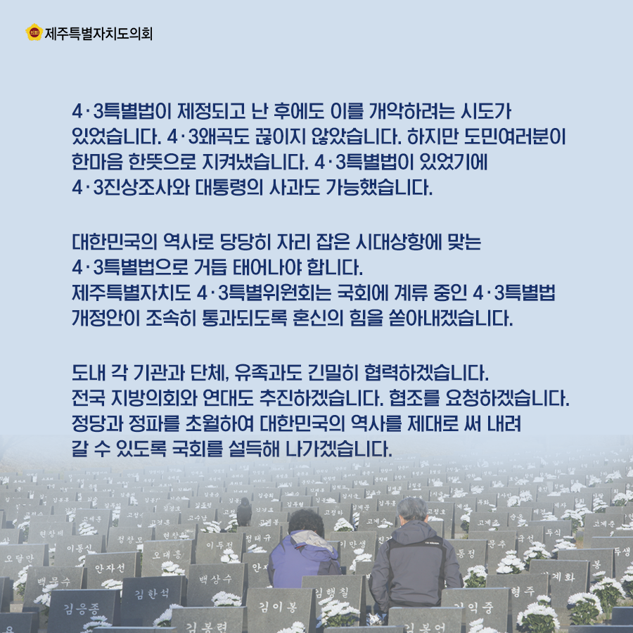 4․3특별법이 제정되고 난 후에도 이를 개악하려는 시도가 있었습니다. 4‧3왜곡도 끊이지 않았습니다. 하지만 도민여러분이 한마음 한뜻으로 지켜냈습니다. 4‧3특별법이 있었기에 4‧3진상조사와 대통령의 사과도 가능했습니다.   대한민국의 역사로 당당히 자리 잡은 시대상항에 맞는 4‧3특별법으로 거듭 태어나야 합니다. 제주특별자치도 4‧3특별위원회는 국회에 계류 중인 4․3특별법 개정안이 조속히 통과되도록 혼신의 힘을 쏟아내겠습니다.  도내 각 기관과 단체, 유족과도 긴밀히 협력하겠습니다. 전국 지방의회와 연대도 추진하겠습니다. 협조를 요청하겠습니다. 정당과 정파를 초월하여 대한민국의 역사를 제대로 써 내려 갈 수 있도록 국회를 설득해 나가겠습니다.          