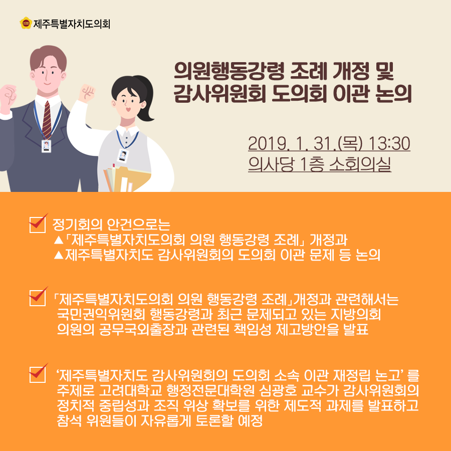 의원행동강령 조례 개정 및 감사위원회 도의회 이관 논의 2019.1.31.(목) 13:00 의사당 1층 소회의실  정기회의 안건으로는 ▲「제주특별자치도의회 의원 행동강령 조례」 개정과 ▲제주특별자치도 감사위원회의 도의회 이관 문제 등 논의  「제주특별자치도의회 의원 행동강령 조례」개정과 관련해서는  국민권익위원회 행동강령과 최근 문제되고 있는 지방의회  의원의 공무국외출장과 관련된 책임성 제고방안을 발표,‘제주특별자치도 감사위원회의 도의회 소속 이관 재정립 논고’를  주제로 고려대학교 행정전문대학원 심광호 교수가 감사위원회의  정치적 중립성과 조직 위상 확보를 위한 제도적 과제를 발표하고  참석 위원들이 자유롭게 토론할 예정  