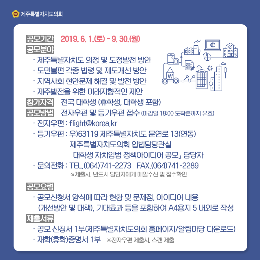 공모기간: 2019. 6. 1.(토) ~ 9. 30.(월) 공모분야: -제주특별자치도 의정 및 도정발전 방안 -도민불편 각종 법령 및 제도개선 방안 -지역사회 현안문제 해결 및 발전 방안 -제주발전을 위한 미래지향적인 제안 참가자격: 전국 대학생 (휴학생, 대학생 포함) 공모방법 : 전자우편 및 등기우편 접수 (마감일 18:00 도착분까지 유효) -전자우편:  -등기우편: 우)63119 제주특별자치도 문연로 13(연동) 제주특별자치도의회 입법담당관실 [대학생 자치입법 정책아이디어 공모] 담당자 -문의전화: 전화 (064)741-2273 팩스 (064)741-2289 *제출시, 반드시 담당자에게 메일수신 및 접수확인 공모요령 -공모신청서 양식에 따라 현황 및 문제점, 아이디어 내용 (개선방안 및 대책), 기대효과 등을 포함하여 a4용지 5 내외로 작성 제출서류-재학(휴학)증명서 1부 *전자우편 제출시, 스캔 제출