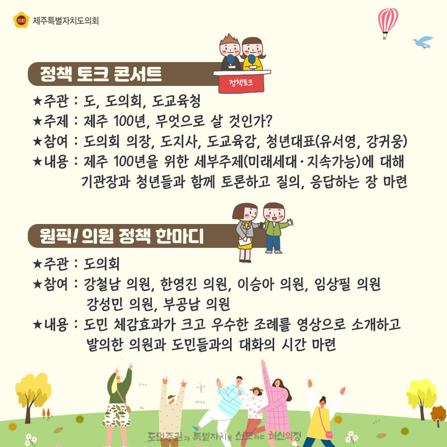 정책토크콘서트-주관:도, 도의회, 도교육청  주제:제주100년, 무엇으로 살것인가? 참여:도의회 의장, 도지사, 도교육감, 청년대표(유서영, 강귀웅)  내용:제주100년을 위한 세부주제(미래세대/지속가능)에 대해 기관장과 청년들과 함께 토론화고 질의, 응답하는 장마련   원픽!의원정책한마디-주관:도의회, 참여:강철남, 한영진, 이승아, 임상필, 강선민, 부공남의원 내용:도민체감효과가 크고 우수한 조례를 영상으로 소개하고 발의한 의원과 도민들과의 대화의 시간마련
