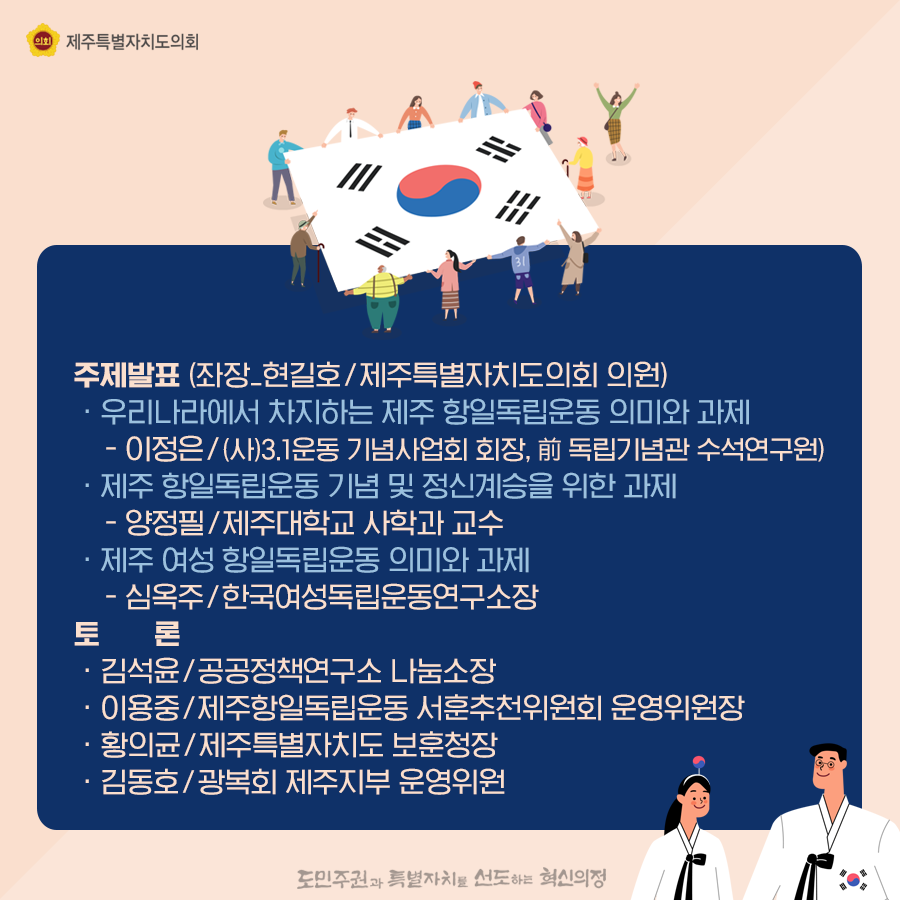 주제발표(좌장_현길호/제주특별자치도의회 의원)   우리나라에서 차지하는 제주항일독립운동 의미와 과제 -이정은/(사)3.1운동 기념사업회 회장, 전 독립기념관 수석연구원) 제주항일독립운동 기념 및 정신계승을 위한 과제 -양정필/제주대학교 사학과 교수  제주여성항일독립운동의미와 과제  심옥주/한국여성독립운동연구소장   토론:김석윤/공공정책연구소 나눔소장, 이용중/제주항일독립운동 서훈추천위원회 운영위원장, 황의균/제주특별자치도 보훈청장, 김동호/광복회 제주지부 운영위원