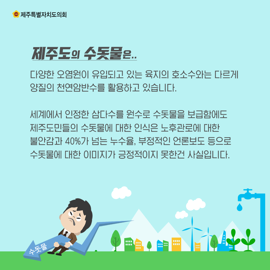 제주도의 수돗물은 다양한 오염원이 유입되고 있는 육지의 호소수와는 다르게 양질의 천연암반수를 활용하고 있습니다. 세게에서 인정한 삼다수를 원수로 수돗물을 보급함에도 제주도민들의 수돗물에 대한 인식은 노후관로에 대한 불안감과 40%가 넘는 누슈율, 부정적인 언론보도 등으로 수돗물에 대한 이미지가 긍정적이지 못한건 사실입니다.