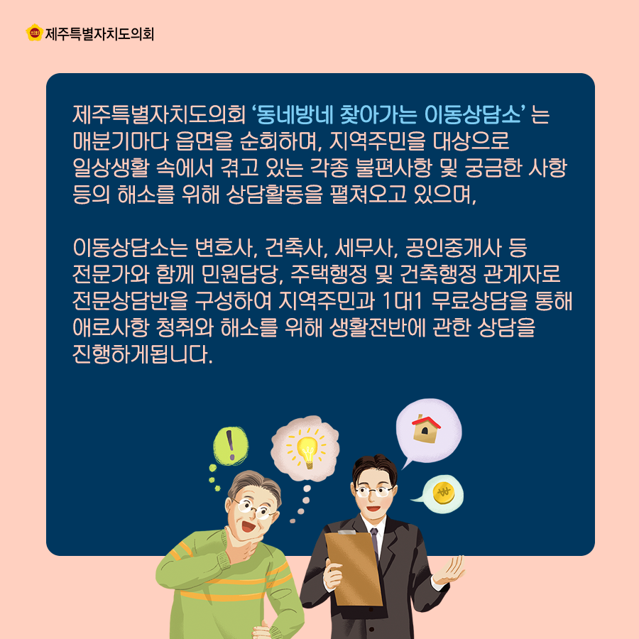 제주특별자치도의회 '동네방네 찾아가는 이동상담소'는 매분기마다 읍면을 순회하며, 지역주민을 대상으로 일상생활 속에서 겪고 있는 각종 불편사항 및 궁금한 사항등의 해소를 위해 상담활동을 펼쳐오고 있으며, 이동상담소는 변호사, 건축사, 세무사, 공인중개사 등 전문가와 함께 민원담당, 주택행정 및 건축행정 관계자로 전문상담반을 구성하여 지역주민과 1대1 무료상담을 통해 애로사항 청취와 해소를 위해 생활전반에 관한 상담을 진행하게 됩니다.