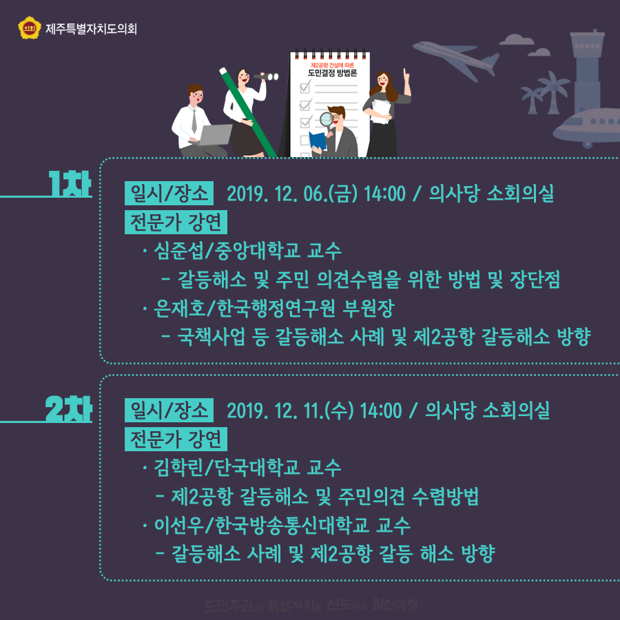 일시/장소:2019.12.06(금)14:00 의사당 소회의실   전문가강연:심준섭/중앙대 교수 -갈등해소 및 주민의견수렴을 위한 방법 및 장단점  은재호/한국행정연구원 부원장-국책사업 등 갈등해소 사례 및 제2공항 갈등해소 방향     일시/장소:2019.12.11.(수) 14:00/의사당 소회의실  전문가 강연:김학린/단국대학교 교수-제2공항 갈등해소 및 주민의견 수렴방법   이선우/한국방송통신대학교 교수 -갈등해소 사례 및 제2공항 갈등해소 방향