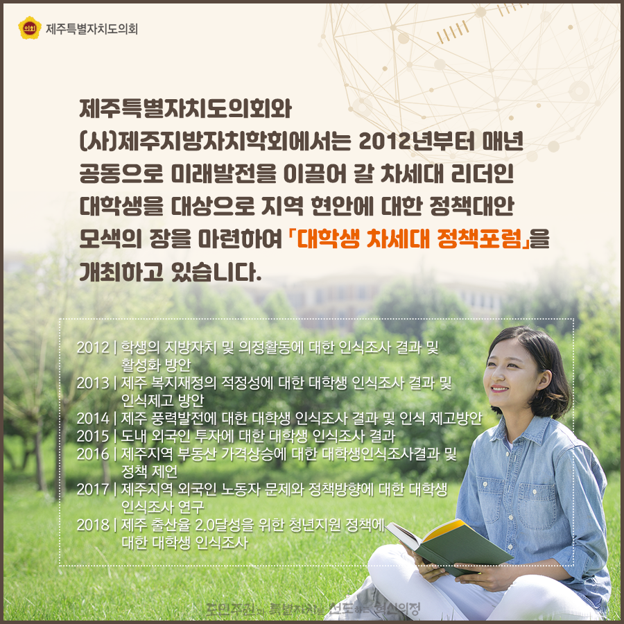 제주특별자치도의회와 (사)제주지방자치학회에서는 2012년부터 매년 공동으로 미래발전을 이끌어 갈 차세대 리더인 대학생을 대상으로 지역 현안에 대한 정책대안 모색의 장을 마련하여 [대학생 차세대 정책포럼]을 개최하고 있습니다 2012 | 학생의 지방자치 및 의정활동에 대한 인식조사 결과 및 활성화 방안 2013 | 제주 복지재정의 적정성에 대한 대학생 인식조사 결과 및 인식제고 방안 2014 | 제주 풍력발전에 대한 대학생 인식조사 결과 및 인식 제고방안 2015 | 도내 외국인 투자에 대한 대학생 인식조사 결과 2016 | 제주지역 부동산 가격상승에 대한 대학생인식조사결과 및 정책 제언 2017 | 제주지역 외국인 노동자 문제와 정책방향에 대한 대학생 인식조사 연구 2018 | 제주 출산율 2.0달성을 위한 청년지원 정책에 대한 대학생 인식조사
