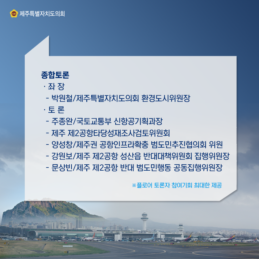 종합토론:좌장-박원철/제주특별자치도의회 환경도시위원장  토론-주종완/국토교통부 신항공기획과장, 제주 제2공항 타당성재조사검토위원회, 양성창/제주권 공항인프라확충 범도민추진협의회 위원, 강원보/제주 제2공항 성산읍 반대대책위원회 집행위원장, 문상빈/제주 제2공항 반대 범도민행동 공동집행위원장