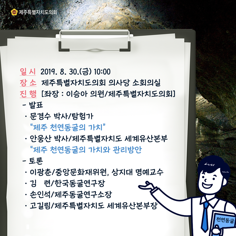 일시: 2019. 8. 30.(금) 10:00 장소: 제주특별자치도의회 의사당 소회의실 진행: [좌장 : 이승아 의원/ 제주특별자치도의회] -발표 ·문경수 박사/탐험가 '제주 천연동굴의 가치' ·안웅산 박사/제주특별자치도 세계유산본부 '제주 천연동굴의 가치와 관리방안' -토론 ·이광춘/중앙문화재위원, 상지대 명예교수 ·김련/한국동굴연구장 ·손인석/제주동굴연구소장 ·고길림/제주특별자치도 세계유산본부장