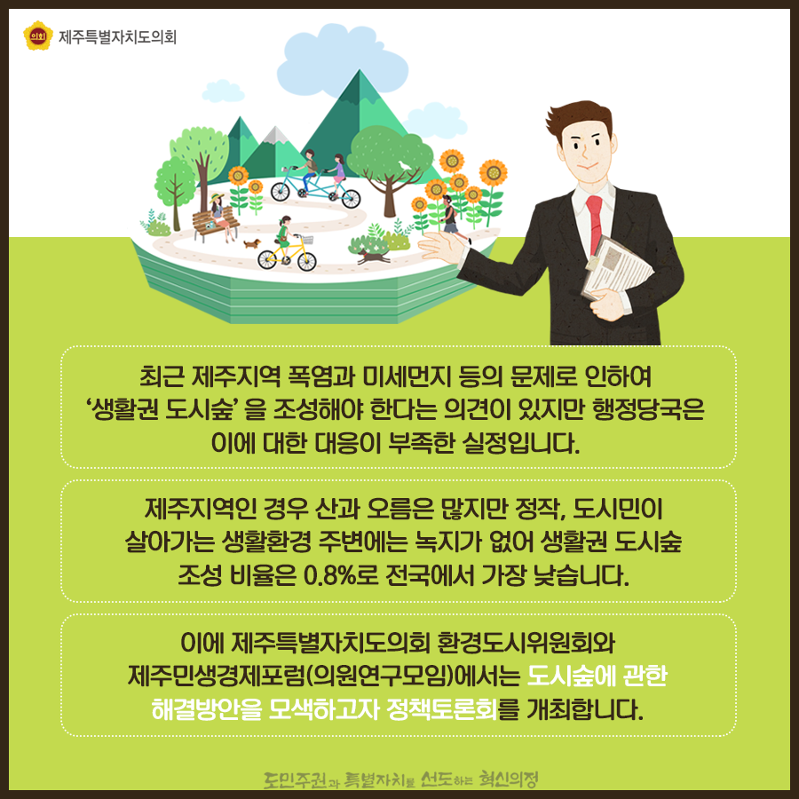 최근 제주지역 폭염과 미세먼지 등의 문제로 인하여 '생활권 도시숲'을 조성해야 한다는 의견이 있지만 행정당국은 이에 대한 대응이 부족한 실정입니다. 제주지역인 경우 산과 오름은 많지만 정작, 도시민이 살아가는 생활환경 주변에는 녹지가 없어 생활권 도시숲 조성 비율은 0.8%로 전국에서 가장 낮습니다. 이에 제주특별자치도의회 환경도시위원회와 제주민생경제포럼(의원연구모임)에서는 도시숲에 관한 해결방안을 모색하고자 정책토론회를 개최합니다