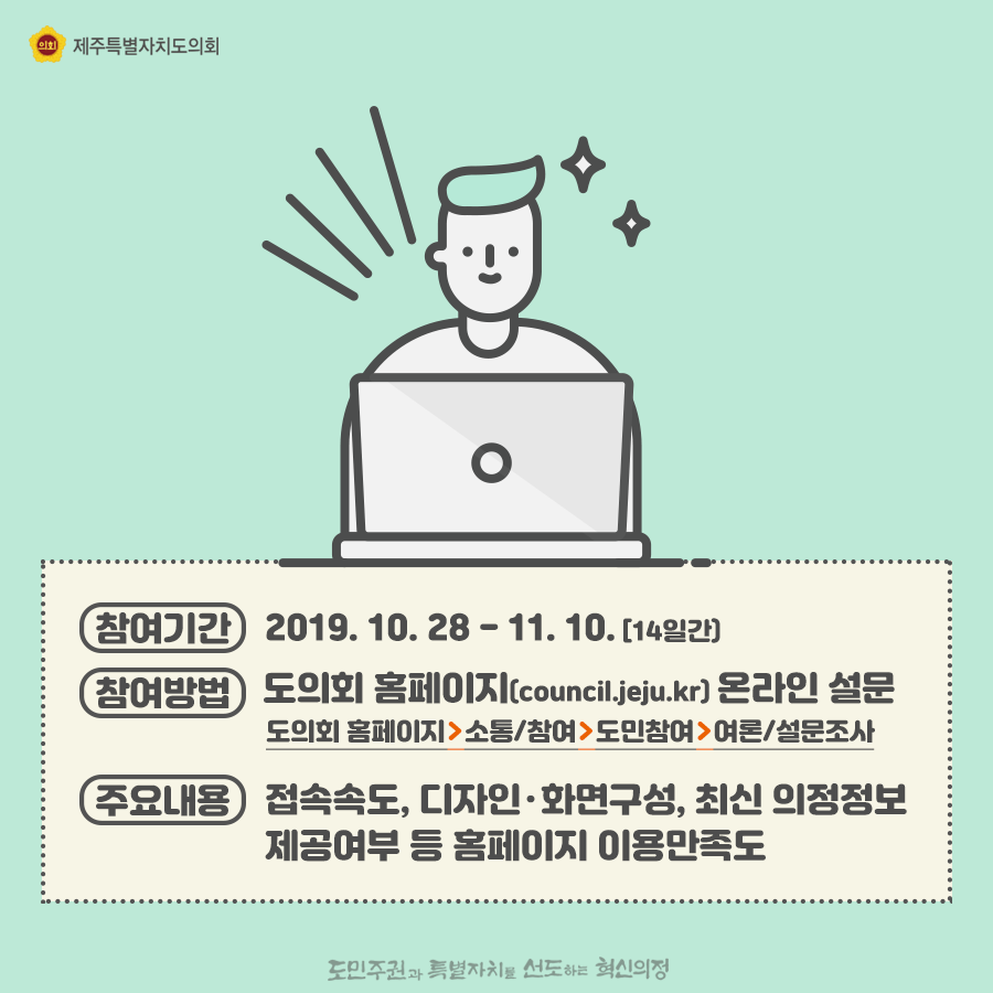 참여기간:2019.10.28-11.10(14일간) 참여방법:도의회 홈페이지 온라인 설문  도의회홈페이지>소통/참여>도민참여>여론/설문조사  주요내용:접속속도, 디자인과 하면구성, 최신의정정보, 제공여부 등 홈페이지 이용만족도