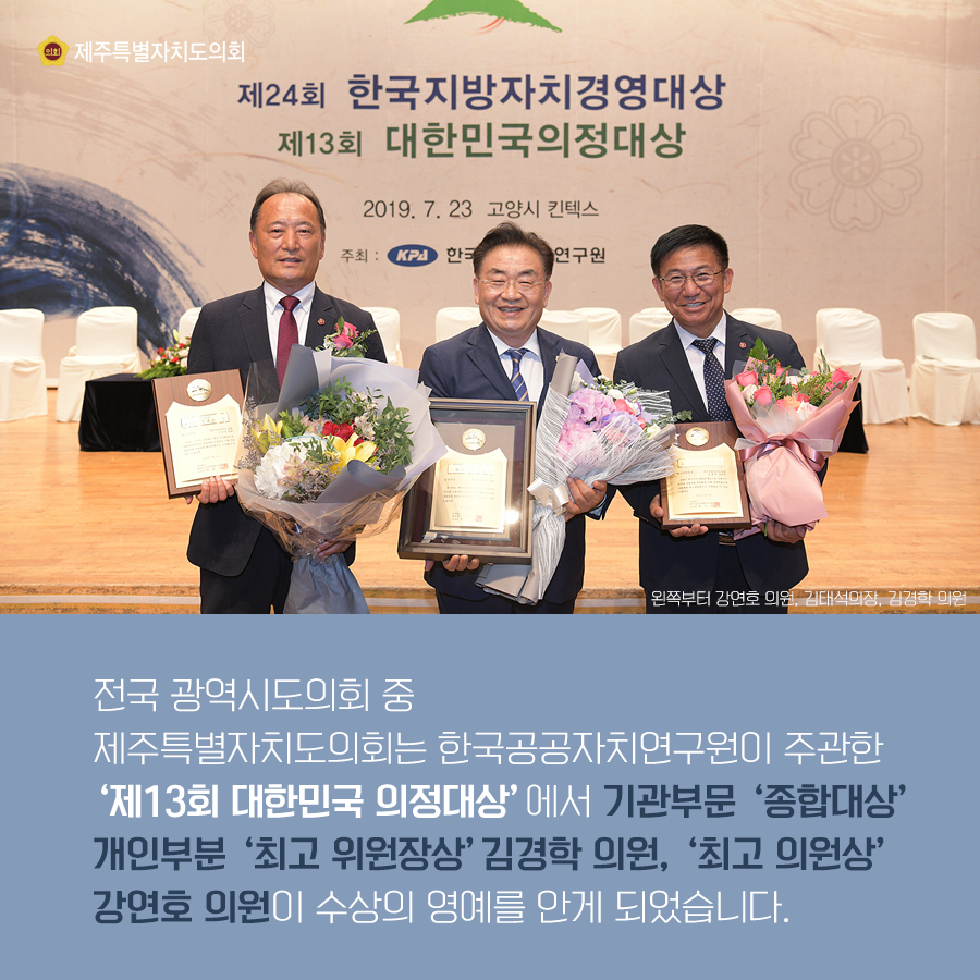 전국 광역시도의회 중 제주특별자치도의회는 한국공공자치연구원이 주관한 '제13회 대한민국 의정대상'에서 기관부문 '종합대상' 개인부분 '최고 위원장상' 김경학 의원, '최고 의원상' 강연호 의원이 수상의 영예를 안게 되었습니다.