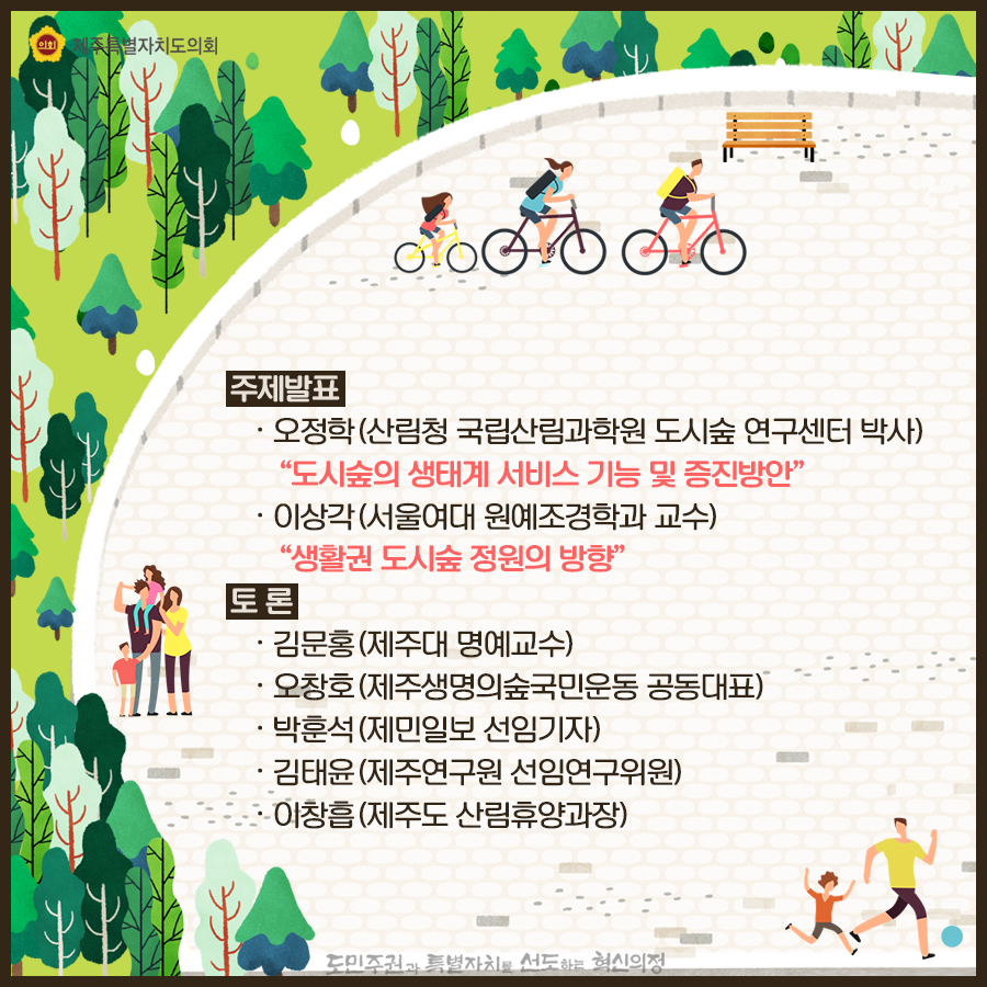 주제발표: -오정학(산림청 국립산림과학원 도시숲 연구센터 박사) '도시숲의 생태계 서비스 기능 및 증진방안' -이상각(서울여대 원예조경학과 교수) '생활권 도시숲 정원의 방향' 토론: -김문홍(제주대 명예교수) -오창호 (제주생명의숲국민운동 공동대표) -박훈석 (제민일보 선임기자) -김태윤 (제주연구원 선임연구위원) -이창흡 (제주도 산림휴양과장)