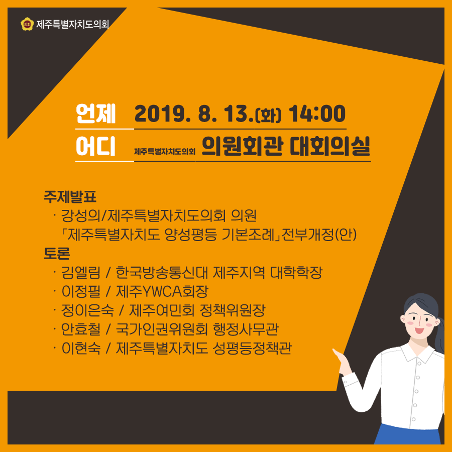 언제: 2019. 8. 13.(화) 14:00 어디: 제주특별자치도의회 의원회관 대회의실 주제발표: -강성의/제주특별자치도의회 의원 [제주특별자치도 양성평등 기본조례] 전부개정(안) -토론: -김엘림/한국방송통신대 제주지역 대학학장 -이정필/제주YWCA 회장 -정이은숙/제주여민회 정책위원장 -안효철/국가인권위원회 행정사무관 -이현숙/제주특별자치도 성평등정책관