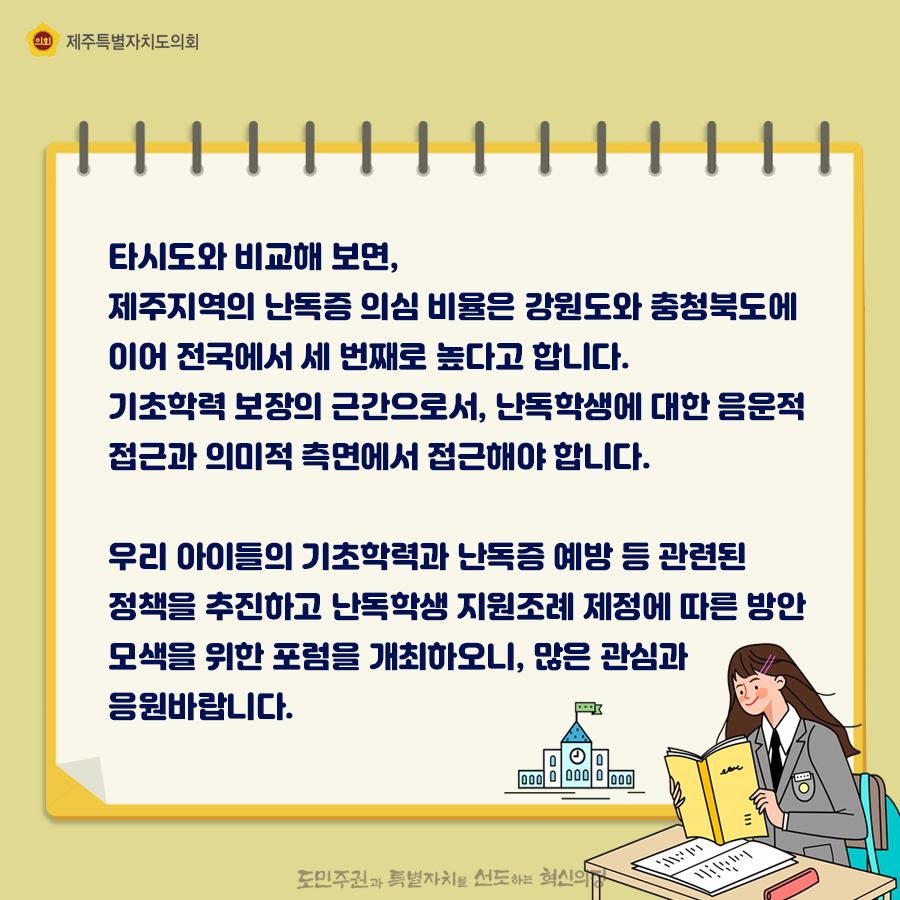 타시도와 비교해보면, 제주지역의 난독증 의심비율은 강원도와 충청북도에 이어 전국에서 세번째로 높다고 합니다. 기초학력 보장의 근간으로서, 난독학생에 대한 음운적 접근과 의미적 측면에서 접근해야합니다. 우리아이들의 기초학력과 난독증 예방 등 관련된 정책을 추진하고 난독학생 지원조례 제정에 따른 방안모색을 위한 포럼을 개최하오니, 많은 관심과 응원바랍니다