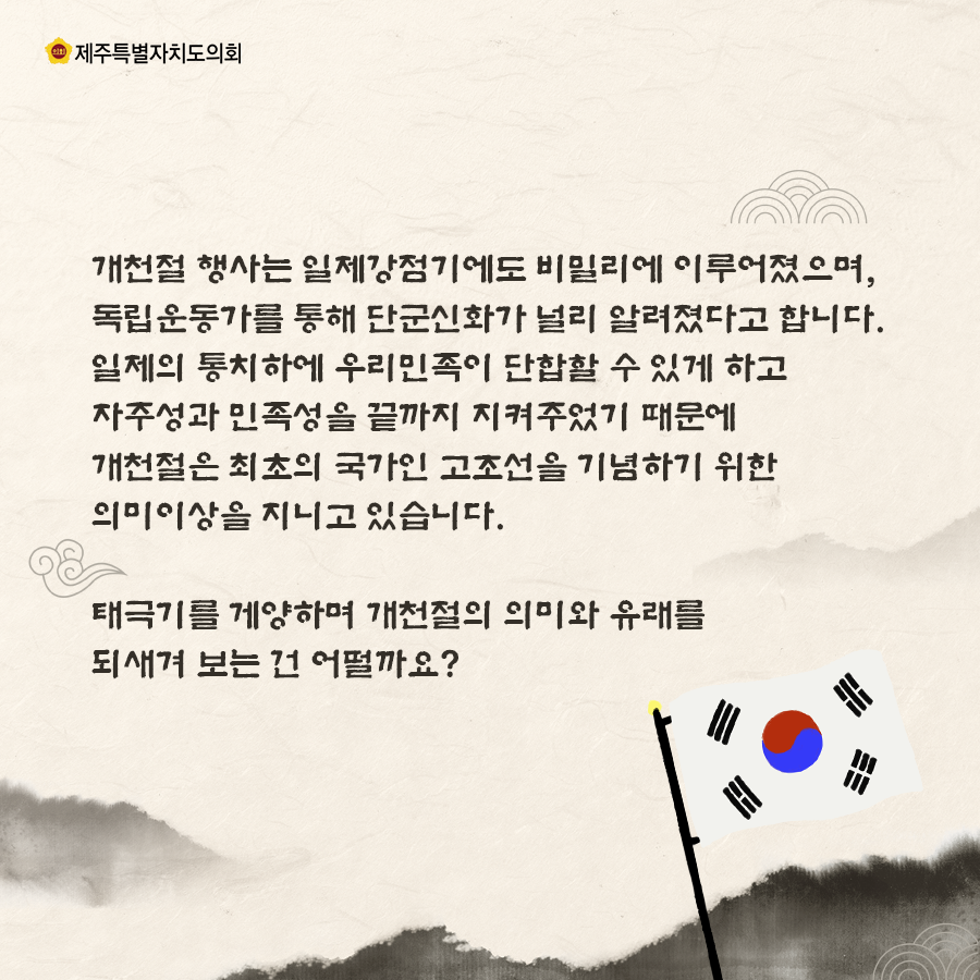 개천절행사는 일제강점기에도 비밀리에 이루어졌으며, 독립운동가를 통해 단군신화가 널리 알려졌다고 합니다. 일제의 통치하에 우리민족이 단합할 수 있게하고 자주성과 민족성을 끝까지 지켜주었기 때문에 개천절은 최초의 국가인 고조선을 기념하기 위한 의미이상을 지니고 있습니다.  태극기를 게양하며 개천절의 의미와 유래를 되새겨 보는 건 어떨까요?