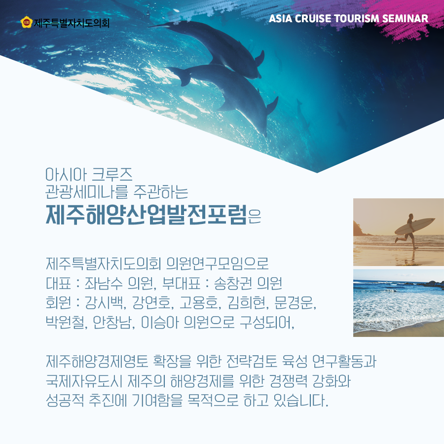 아시아 크루즈 관광세미나를 주관하는 제주해양산업발전포럼은 제주특별자치도의회 의원연구모임으로 대표 : 좌남수 의원, 부대표 : 송창권 의원 회원: 강시백, 강연호, 고용호, 김희현, 문경운, 박원철, 안창남, 이승아 의원으로 구성되어, 제주해양경제영토 확장을 위한 전략검토 육성 연구활동과 국제자유도시 제주의 해양경제를 위한 경쟁력 강화와 성공적 추진에 기여함을 목적으로 하고 있습니다.