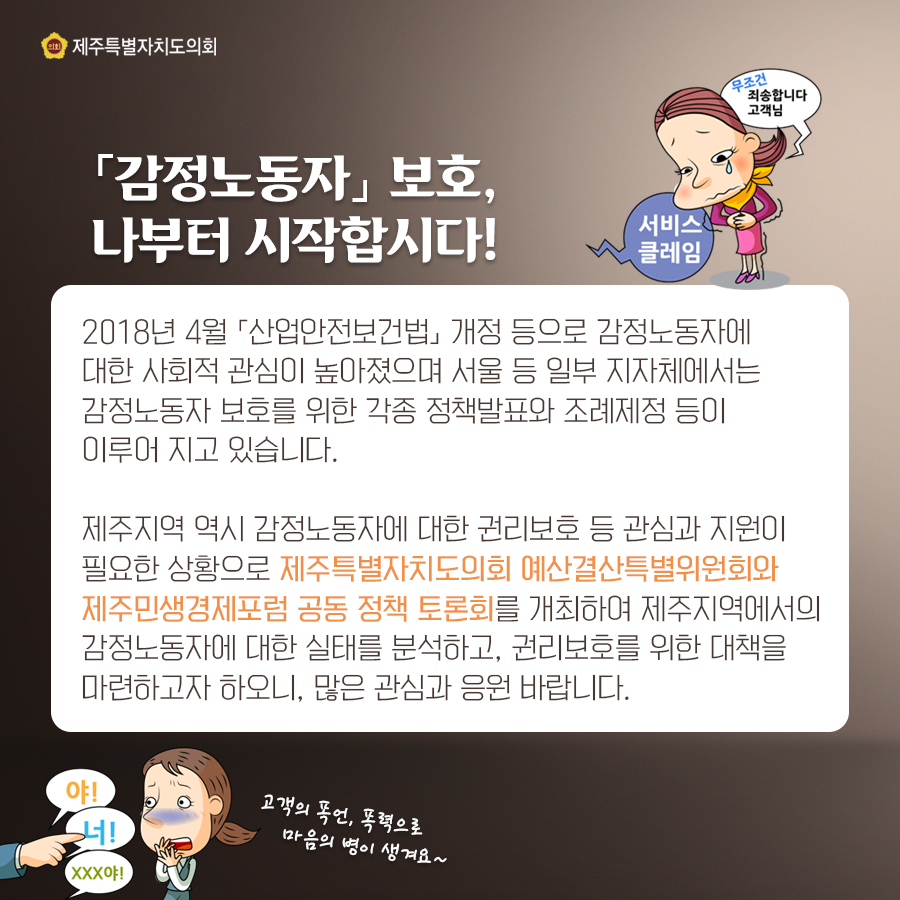 [감정노동자] 보호, 나부터 시작합시다 2018년 4월 [산업안전보건법] 개정 등으로 감정노동자에 대한 사회적 관심이 높아졌으며 서울 등 일부 지자체에서는 감정노동자 보호를 위한 각종 정책발표와 조례제정 등이 이루어 지고 있습니다. 제주지역 역시 감정노동자에 대한 권리보호 등 관심과 지원이 필요한 상황으로 제주특별자치도의회 예산결산특별위원회와 제주민생경제포럼 공동 정책 토론회를 개최하여 제주지역에서의 감정노동자에 대한 실태를 분석하고, 권리보호를 위한 대책을 마련하고자 하오니, 많은 관심과 응원 바랍니다.