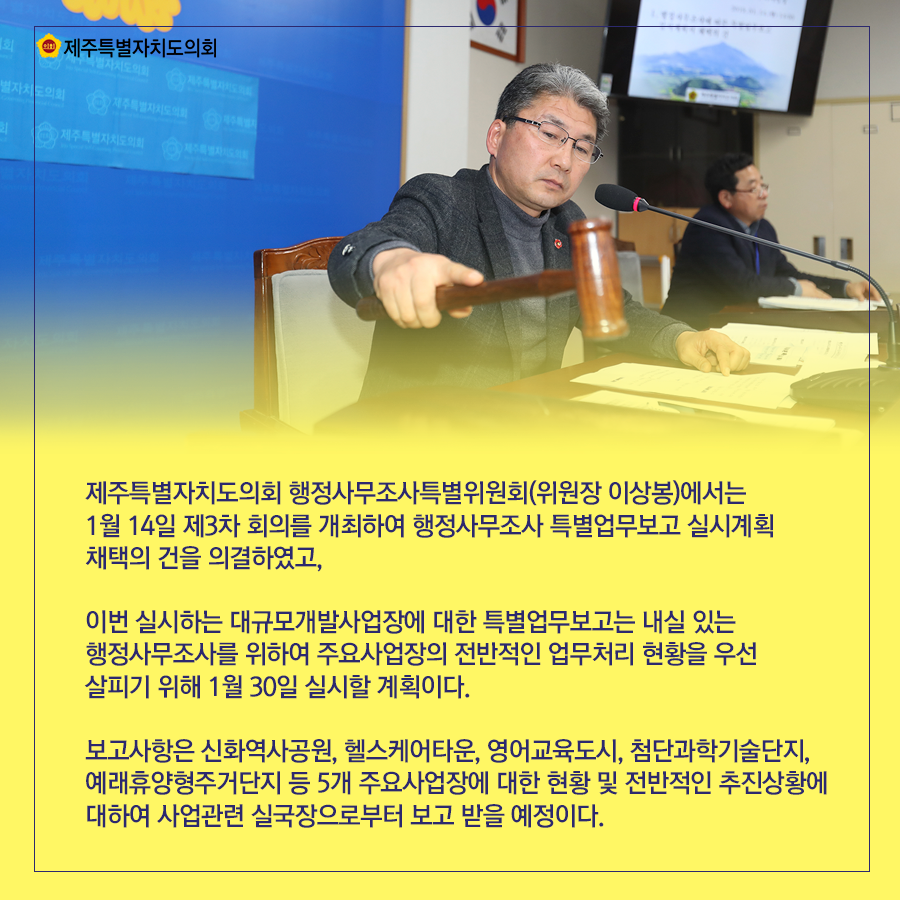 제주특별자치도의회 행정사무조사특별위원회(위원장 이상봉)에서는 1월 14일 제3차 회의를 개최하여 행정사무조사 특별업무보고 실시계획 채택의 건을 의결하였고, 이번 실시하는 대규모개발사업장에 대한 특별업무보고는 내실 있는 행정사무조사를 위하여 주요사업장의 전반적인 업무처리 현황을 우선 살피기 위여 1월 30일 실시할 계획이다. 보고사항은 신화역사공원, 헬스케어타운, 영어교육도시, 첨단과학기술단지, 예래휴양형주거단지 등 5개 주요사업장에 대한 현황 및 전반적인 추진상황에 대하여 사업관련 실국장으로부터 보고 받을 예정이다.    