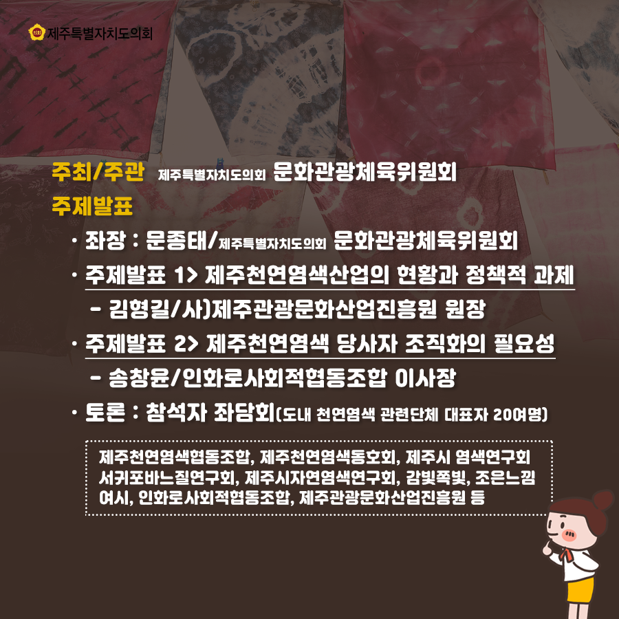 주최/주관: 제주특별자치도의회 문화관광체육위원회 주제발표: 좌장: 문종태/제주특별자치도의회 문화관광체육위원회 주제발표 1> 제주천연염색산업의 현황과 정책적 과제 -김형길/사)제주관광문화산업진흥원 원장 -주제발표 2> 제주천연염색 당사자 조직화의 필요성 -송창윤/인화로사회적협동조합 이사장 -토론: 참석자 좌담회(도내 천연염색 관련단체 대표자 20여명) 제주천연염색협동조합, 제주천연염색동호회, 제주시 염색연구회 서귀포바느질연구회, 제주시자연염색연구회, 감빛쪽빛, 조은느낌여시, 인화로사회적협동조합, 제주관광문화산업진흥원 등