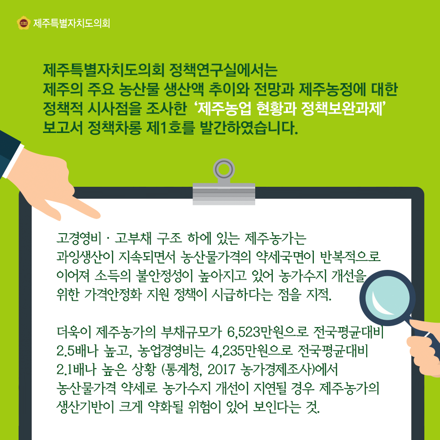 제주특별자치도의회 정책연구실에서는 제주의 주요 농산물 생산액 추이와 전망과 제주농정에 대한 정책적 시사점을 조사한 제주농업 현황과 정책보완과제 보고서 정책차롱 제1호를 발간하였습니다.  고경영비·고부채 구조 하에 있는 제주농가는영비 과잉생산이 지속되면서 농산물가격의 약세국면이 반복적으로 이어져 소득의 불안정성이 높아지고 있어 농가수지 개선을 위한 가격안정화 지원 정책이 시급하다는 점을 지적. 더욱이 제주농가의 부채규모가 6,523만원으로 전국평균대비 2.5배나 높고, 농업경영비는 4,235만원으로 전국평균대비 2.1배나 높은 상황 (통계청, 2017 농가경제조사)에서 농산물가격 약세로 농가수지 개선이 지연될 경우 제주농가의 생산기반이 크게 약화될 위험이 있어 보인다는 것   