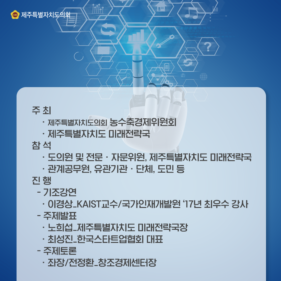 주최:도의회 농수축경제위원회, 제주특별자치도 미래전략국, 참석:도의원 및 전문/자문위원, 제주특별자치도 미래전략국, 관계공무원, 유관기관, 단체 및 도민 등   진행:-기조강연:이경상_KAIST교수/국가인재개발원 '17년 최우수 강사  -주제발표:노희섭_제주특별자치도 미래전략국장, 최성진_한국스타트업협회 대표  -주제토론:좌장/전정환_창조경제선터장