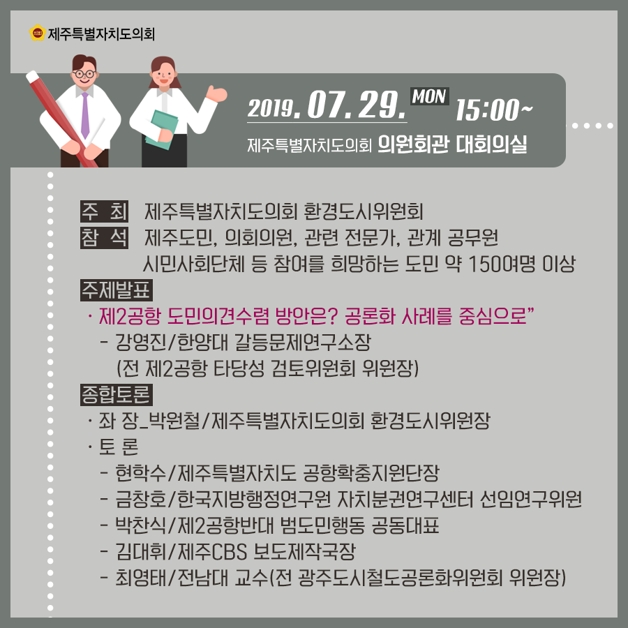 2019.7.29.(목) 15:00 제주특별자치도의회 의원회관 대회의실   주최:제주특별자치도의회 환경도시위원회 참석:제주도민, 의회의원, 관련전문가, 관계공무원, 시민사회단체 등 참여를 희망하는 도민 약 150여명 이상    주제발표: 제2공항 도민의견수렴 방안은? 공론화 사례를 중심으로  -강영진/한양대 갈등문제연구소장(전 제2공항 타당성 검토위원회 위원장)   종합토론:좌장_박원철/제주특별자치도의회 환경도시위원장   토론:현학수/제주특별자치도 공항확충지원단장   금창호/한국지방행정연구원 자치분권연구센터 선임연구위원   박찬식/제2공항반대 범도민행동 공동대표  김대휘/제주CBS 보도제작국장   최영태/전남대 교수(전 광주도시철도공론화위원회 위원장)