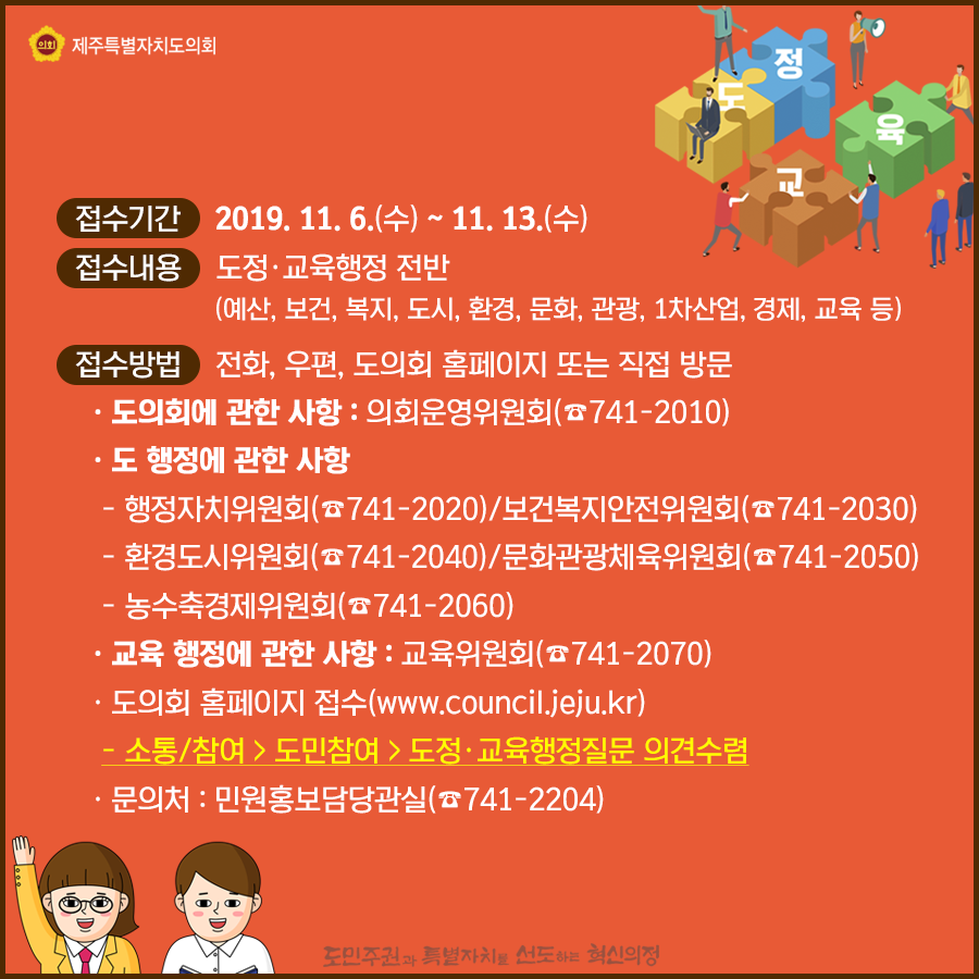 접수기간:11.6.(수)-11.3.(수) 접수내용:도정과 교육행정 전반(예산, 보건, 복지, 도시, 환경, 문화, 관광 등 1차산업, 교육)  접수방법:전화, 우편, 도의회 홈페이지 또는 직접방문  도의회에 관한 사항:의회운영위원회, 도행정에 관한 사항-행정자치위원회741-2020/보건복지안전위원회/741-2030, 환경도시위원회741-2040/문화관광체육위원회741-2050, 농수축경제위원회 741-2060, 교육행정에 관한 사항:교육위원회741-2070  도의회 홈페이지 접수:소통/참여>도민참여>도정및 교육행정질문 의견수렴 문의처:민원홍보담당관실741-2204