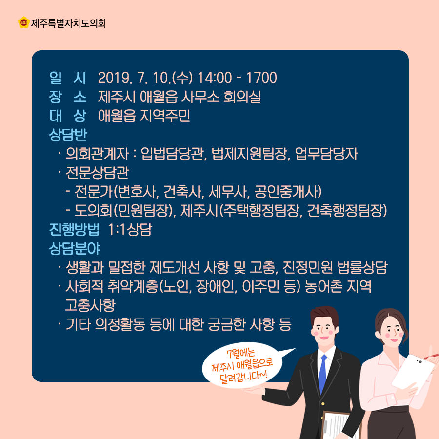 일시:2019.7.10(수) 14:00-17:00  장소:제주시 애월읍 사무소 회의실  대상:애월읍 지역주민  상담반:의회관계자:입법담당관, 법제지원팀장, 업무담당자, 전문상담관:전문가(변호사, 건축사, 세무사, 공인중개사), 도의회(민원팀장), 제주시(주택행정팀장, 건축행정팀장), 진행방법:1대1상담  상담분야:생활과 밀접한 제도개선 사항 및 고충, 진정민원 법률상담, 사회적 취약계층(노인, 장애인, 이주민 등) 농어촌 지역 고충사항, 기타 의정활동 등에 대한 궁금한 사항 등
