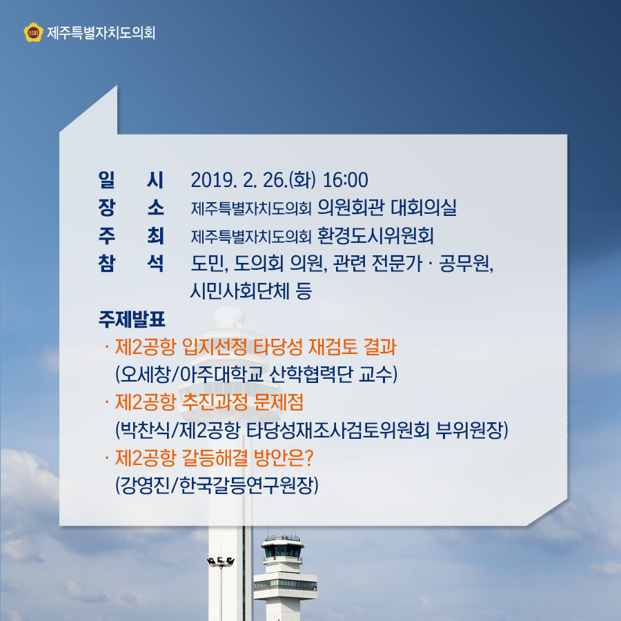 일시:2019.2.26(화) 16:00  장소:의원회관 대회의실  주최:도의회 환경도시위원회  참석:도민, 도의회 의원, 관련전문가, 공무원, 시민사회단체 등  주제발표:제2공항 입지선정 타당성 재검토 결과(오세창/아주대 산학협력단 교수)  제2공항 추진과정문제점(박찬식/제2공항 타당성재조사검토위원회 부위원장)  제2공항 갈등해결 방안은(강영진/한국갈등연구원장)