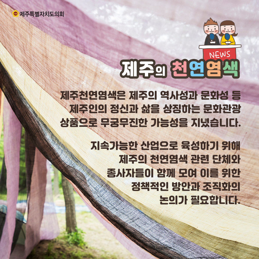 제주의 천연염색은 제주의 역사성과 문화성 등 제주인의 정신과 삶을 상징하는 문화관광상품으로 무궁무진한 가능성을 지녔습니다.  지속가능한 산업으로 육성하기 위해 제주의 천연염색 관련 단체와 종사자들이 함께 모여 이를 위한 정책적인 방안과 조직화의 논의가 필요합니다.