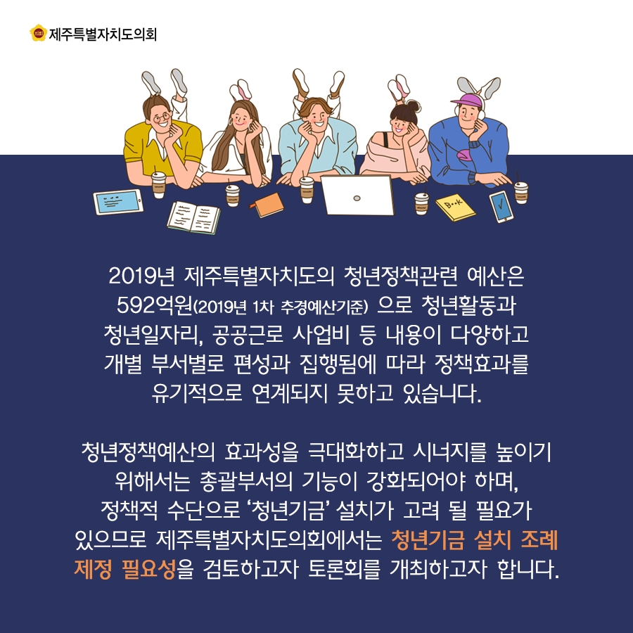 2019년 제주특별자치도의 청년정책관련 예산은 592억원으로 청년활동과 청년일자리, 공공근로 사업지 등 내용이 다양하고 개별 부서별로 편성과 집행됨에 따라 정책효과를 유기적으로 연계되지 못하고 있습니다. 청년정책예산의 효과성을 극대화하고 시너지를 높이기 위해서는 총괄부서의 기능이 강화되어야하며, 정책적 수단으로 '청년기금'설치가 고려될 필요가 있으므로 제주특별자치도의회에서는 청년기금 설치조례제정 필요성을 검토하고자 토론회를 개최하고자 합니다.