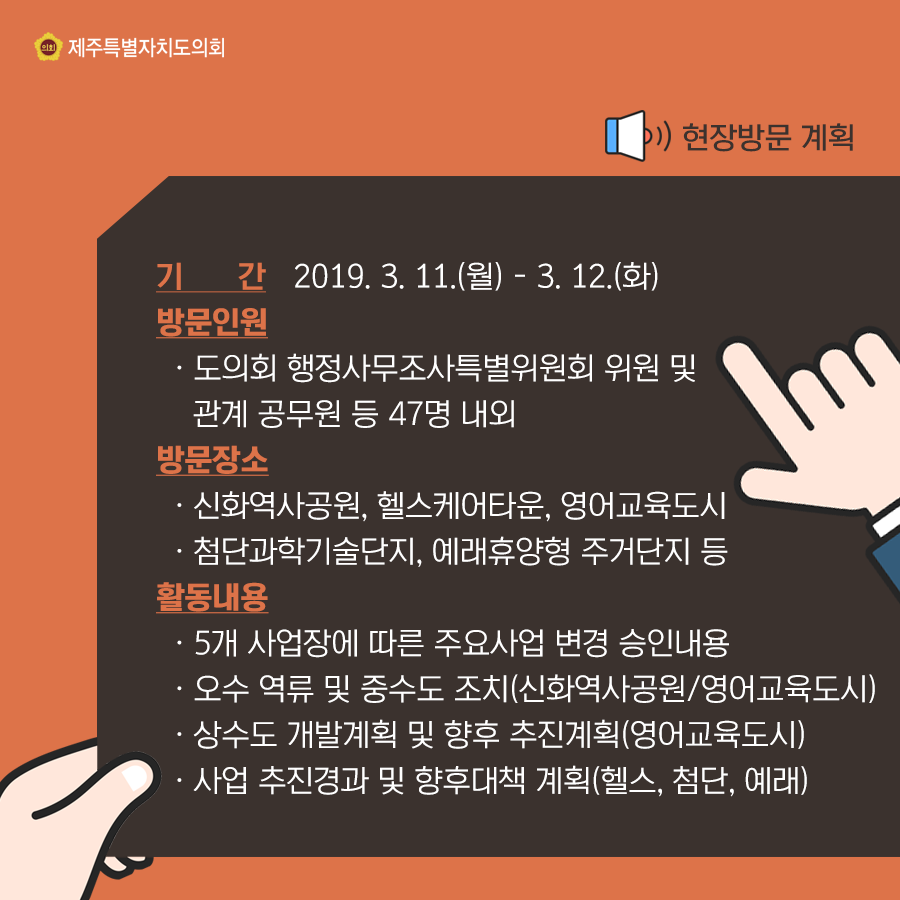 현장방문계획  기간:2019.3.11-3.12(화) 방문인원:도의회 행정사무조사특별위원회 위원 및 관계공무원 등 47명 내외   방문장소:신화역사공원, 헬스케어타운, 영어교육도시, 첨단과학기술단지, 예래휴양형 주거단지 등 활동내용:5개 사업장에 따른 주요사업 변경 승인내용, 오수역류 및 중수도 조치(신화역사공원/영어교육도시), 상수도 개발계획 및 향후 추진계획(영어교육도시), 사업추진경과 및 향후대책 계획(헬스, 첨단, 예래)