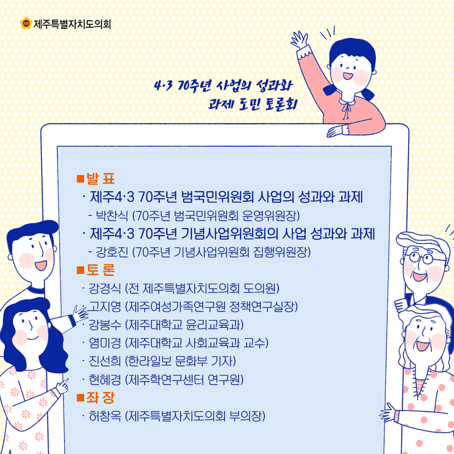 발표:제주4.3 70주년 범국민위원회 사업의 성과와 과제(박찬식/70주년 범국민위원회 운영위원장), 제주4.3 70주년 기념사업위원회의 사업 성과와 과제(강호진/70주년 기념사업위원회 집행위원장)  토론:강경식(전 제주특별자치도의회 도의원), 고지영(제주여성가족연구원 정책연구실장), 강봉수(제주대학교 윤리교육과), 염미경(제주대학교 사회교육과 교수), 진선희(한라일보 문화부기자), 현헤경(제주학연구센터 연구원)  좌장;허창옥(제주특별자치도의회 부의장)