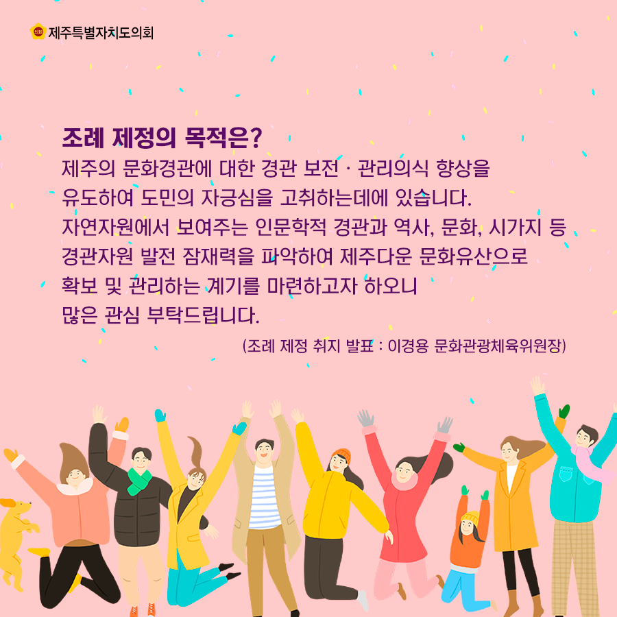 조례 제정의 목적은?제주의 문화경관에 대한 경관 보전ㆍ관리의식 향상을 유도하여 도민의 자긍심을 고취하는데에 있습니다. 자연자원에서 보여주는 인문학적 경관과 역사, 문화, 시가지 등경관자원 발전 잠재력을 파악하여 제주다운 문화유산으로 확보 및 관리하는 계기를 마련하고자 하오니 많은 관심 부탁드립니다. 