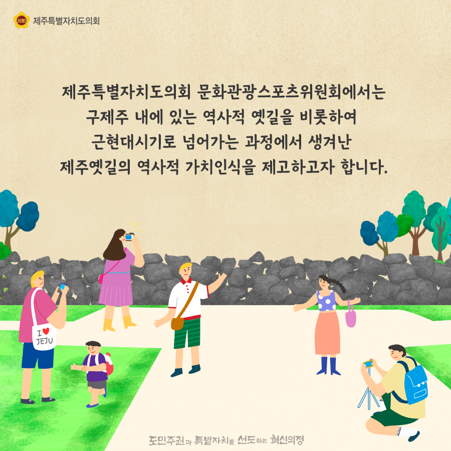 제주특별자치도의회 문화관광스포츠위원회에서는 구제주 내에 있는 역사적 옛길을 비롯하여 근현대시기로 넘어가는 과정에서 생겨난 제주옛길의 역사적 가치인식을 제고하고자합니다.