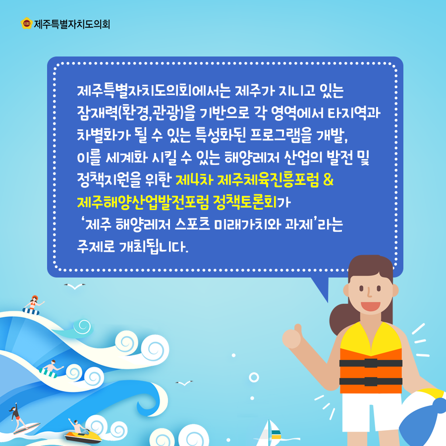 제주특별자치도의회에서는 제주가 지니고있는 잠재력(환경,관광)을 기반으로 각 영역에서 타지역과 차별화가 될 수 있는 특성화된 프로그램을 개발, 이를 세계화 시킬수 있는 해양레저 산업의 발전 및 정책지원을 위한 제4차 제주체육진흥포럼&제주해양산업발전포럼 정책토론회가 제주해양레저 스포츠 미래가치와 과제라는 주제로 개최됩니다.
