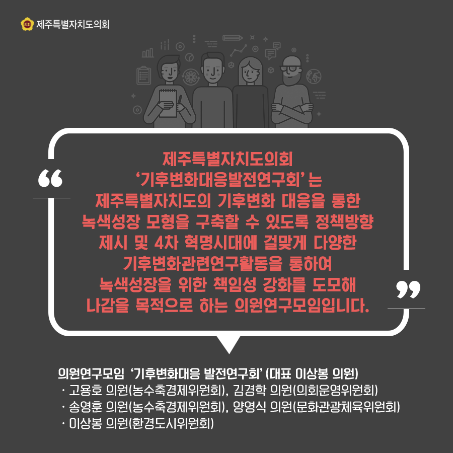 제주특별자치도의회 기후변화대응발전연구회는 제주특별자치도의 기후변화 대응을 통한 녹색성장 모형을 구축할 수 있도록 정책방향 제시 및 4차 혁명시대에 걸맞게 다양한 기후변화관련 연구활동을 통하여 녹색성장을 위한 책임성 강화를 도모해 나감을 목적으로 하는 의원연구모임입니다. 의원연구모임 '기후변화대응 발전연구회' (대표 이상봉 의원) -고용호 의원(농수축경제위원회), 김경학 의원(의회운영위원회) -송영훈 의원(농수축경제위원회), 양영식 의원(문화관광체육위원회) -이상봉 의원(환경도시위원회)