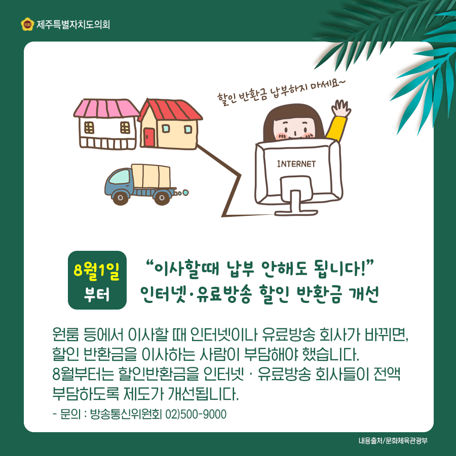 8월1일부터 이사할때 납부안해도 됩니다. 인터넷과 유료방송 할인 반환금 개선 /원룸 등에서 이사할때 인터넷이나 유료방송 회사가 바뀌면, 할인 반환금을 이사하는 사람이 부담해야 했습니다. 8월부터는 할인반환금을 인터넷, 유료방송 회사들이 전액 부담하도록 제도가 개선됩니다.  문의:방송통신위원회02)500-9000