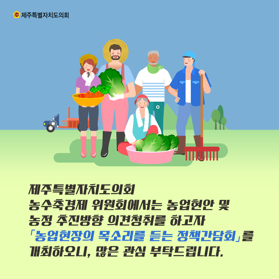 제주특별자치도의회 농수축경제 위원회에서는 농업현안 및 농정 추진방향 의견청취를 하고자 '농업현장의 목소리를 듣는 정책간담회'를 개최하오니 많은 관심부탁드립니다.