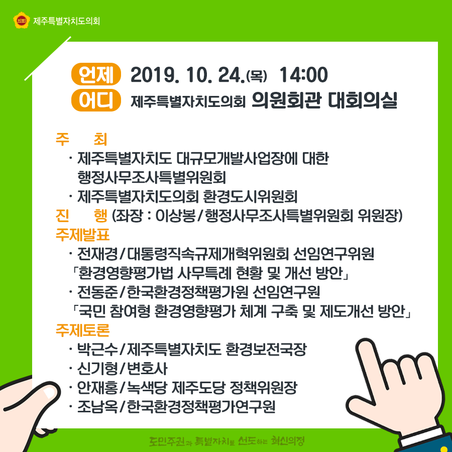 언제:2019.10.24(목) 14:00 어디:도의회 의원회관 대회의실  주최:대규모개발사업장에 대한 행정사무조사특위, 도의회 환경도시위원회  진행:좌장_이상봉/행정사무조사특별위원회 위원장  주제발표:전재경/대통령직속규제개혁위원회 선임연구위원 '환경영향평가법 사무특례 현황 및 개선방안' 전동준/한국환경정책평가원 선임연구원 '국민 참여형 환경영향평가 체계 구축 및 제도개선방안'  주제토론:박근수/도환경보전국장, 신기형/변호사, 안재홍/녹색당 제주도당 정책위원장, 조남옥/한국환경영향평가연구원