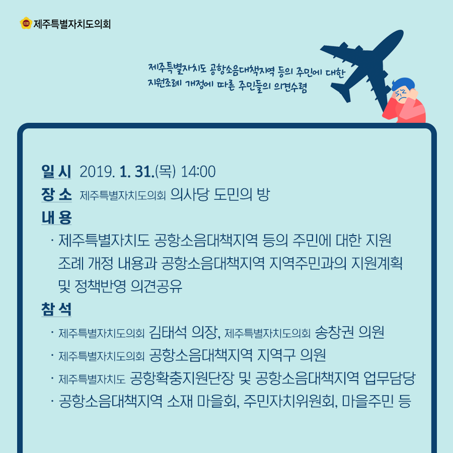 일 시:2019. 1. 31.(목) 14:00   장 소: 제주특별자치도의회 의사당 도민의 방 내 용: 제주특별자치도 공항소음대책지역 등의 주민에 대한 지원조례 개정 내용과 공항소음대책지역 지역주민과의 지원계획 및 정책반영 의견공유   참석:제주특별자치도의회 김태석의장, 제주특별자치도의회 송창권의원, 제주특별자치도의회 공항소음대책지역 지역구의원, 제주특별자치도 공항확충지원단장 및 공항소음대책지역 업무담당, 공항소음대책지역 소재 마을회, 주민자치위원회, 마을주민 등   
