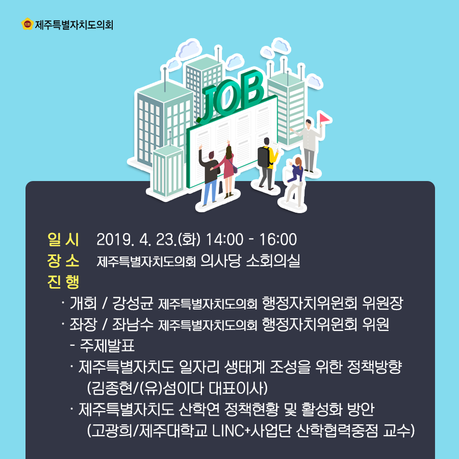 일시:2019.4.23(화) 14:00-16:00  장소:의사당 소회의실   진행:개회/강성균 도의회 행정자치위원회 위원장   좌장:좌남수 도의회 의원   -주제발표:제주특별자치도 일자리 생태계 조성을 위한 정책방향(김종현/(유)섬이다 대표이사)   제주특별자치도 산학연 정책현황 및 활성화 방안(고광희/제주대학교 LINC+사업단 산학협력중점 교수)