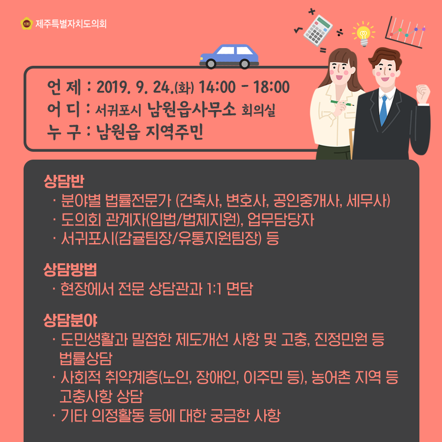 언제: 2019. 9. 24.(화) 14:00 - 18:00 어디: 서귀포시 남원읍사무소 회의실 누구: 남원읍 지역주민 상담반: -분야별 법률전문가 (건축사, 변호사, 공인중개사, 세무사) -도의회 관계자(입법/법제지원), 업무담당자 -서귀포시(감귤팀장/유통지원팀장) 등 -상담방법: 현장에서 전문 상담관과 1:1 면담 -상담분야 -도민생활과 밀접한 제도개선 사항 및 고충, 진정민원 등 법률상담 -사회적 취약계층(노인, 장애인, 이주민 등), 농어촌 지역 등 고충사항 상담 -기타 의정활동 등에 대한 궁금한 사항