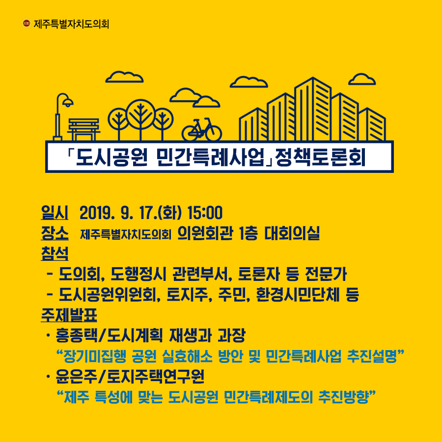 도시공원 민간특례사업 정책토론회  일시: 2019. 9. 17.(화) 15:00 장소: 제주특별자치도의회 의원회관 1층 대회의실 참석 -도의회, 도행정시 관련부서, 토론자 등 전문가 -도시공원위원회, 토지주, 주민, 환경시민단체 등 주제발표: -홍종택/도시계획 재생과 과장 '장기미집행 공원 실효해서 방안 및 민간특례사업 추진설명' -윤은주/토지주택연구원 '제주 특성에 맞는 도시공원 민간특례제도의 추진방향'