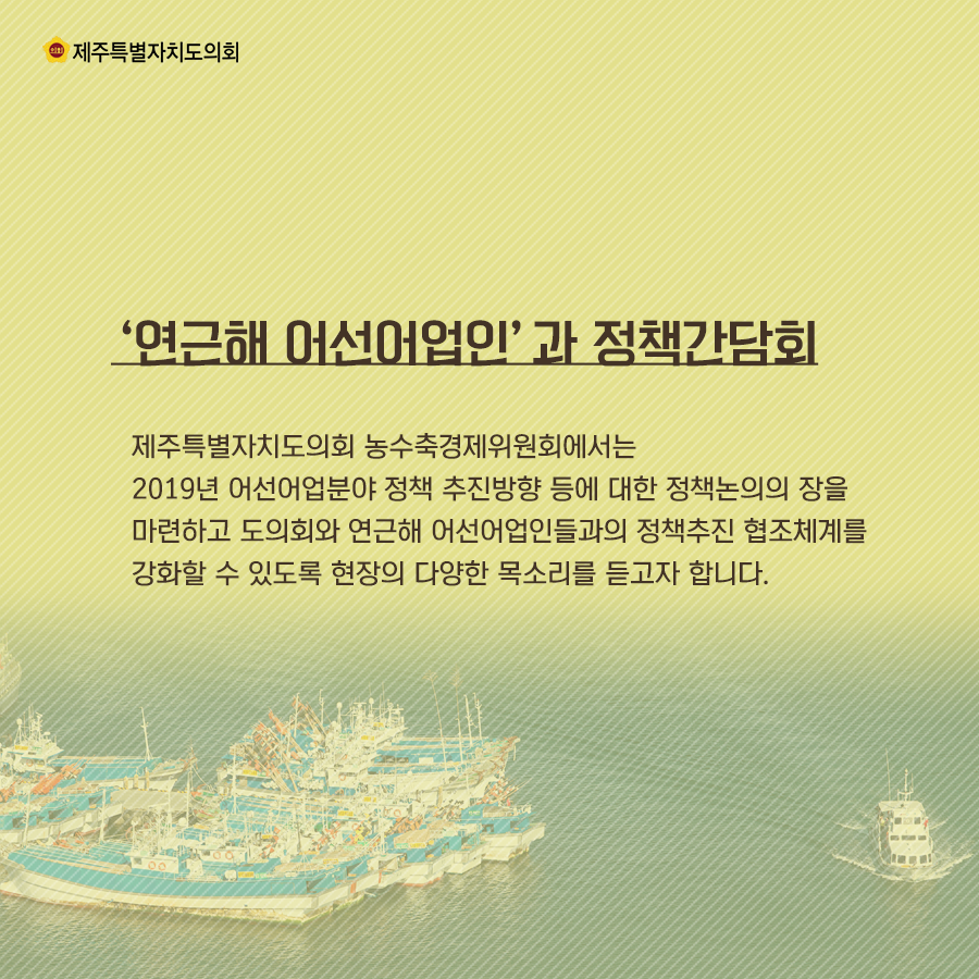‘연근해 어선어업인’과 정책간담회   제주특별자치도의회 농수축경제위원회에서는 2019년 어선어업분야 정책 추진방향 등에 대한 정책논의의 장을 마련하고 도의회와 연근해 어선어업인들과의 정책추진 협조체계를 강화할 수 있도록 현장의 다양한 목소리를 듣고자 합니다.  