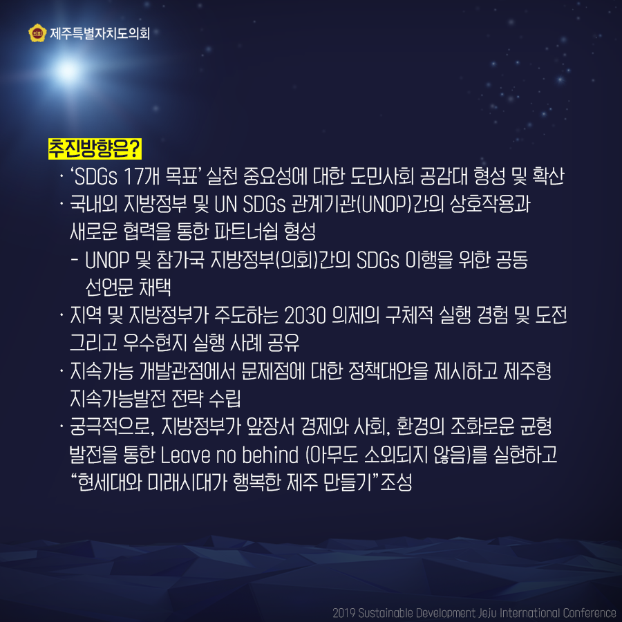추진방향은? -'SDGs 17개 목표' 실천 중요성에 대한 도민사회 공감대 형성 및 확산 -국내외 지방정부 및 UN SDGs 관계기관(UNOP)간의 상호작용과 새로운 협력을 통한 파트너쉽 형성 -UNOP 및 참가국 지방정부(의회)간의 SDGs 이행을 위한 공동선언문 채택 -지역 및 지방정부가 주도하는 2030 의제의 구체적 실행 경험 및 도전 그리고 우수현지 실행 사례 공유 -지속가능 개발관점에서 문제점에 대한 정책대안을 제시하고 제주형 지속가능발전 전략 수립 -궁극적으로, 지방정부가 앞장서 경제와 사회, 환경의 조화로운 균형발전을 통한 Leave no nbehind (아무도 소외되지 않음)를 실현하고 '현세대와 미래시대가 행복한 제주 만들기' 조성