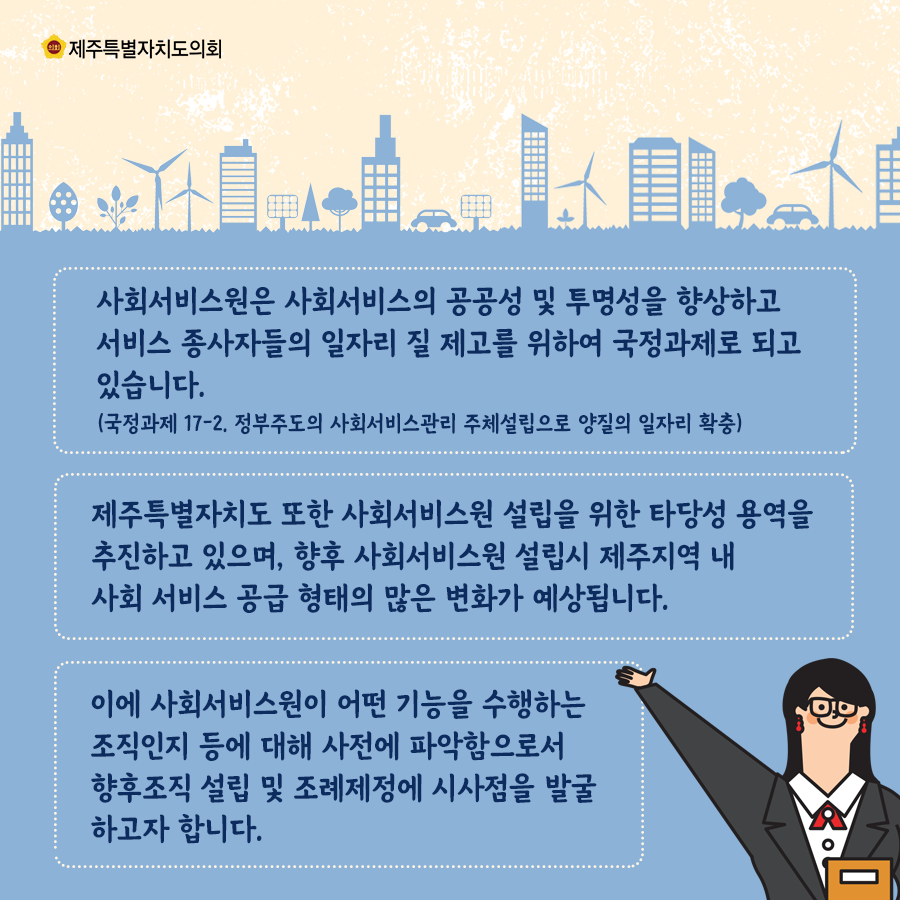 사회서비스원은 사회서비스의 공공성 및 투명선을 향상하고 서비스 종사자들의 일자리 질 제고를 위하여 국정과제로 되고 있습니다.. 제주특별자치도 또한 사회서비스원 설립을 위한 타당성 용역을 추진하고 있으며, 향후 사회서비스원 설립시 제주지역 내 서회 서비스 공급형태의 많은 변화가 예상됩니다.  이에 사회서비스원이 어떤 기능을 수행하는 조직인지 등에 대해 사전에 파악함으로서 향후 조직 설립 및 조례제정에 시사점을 발굴하고자 합니다.