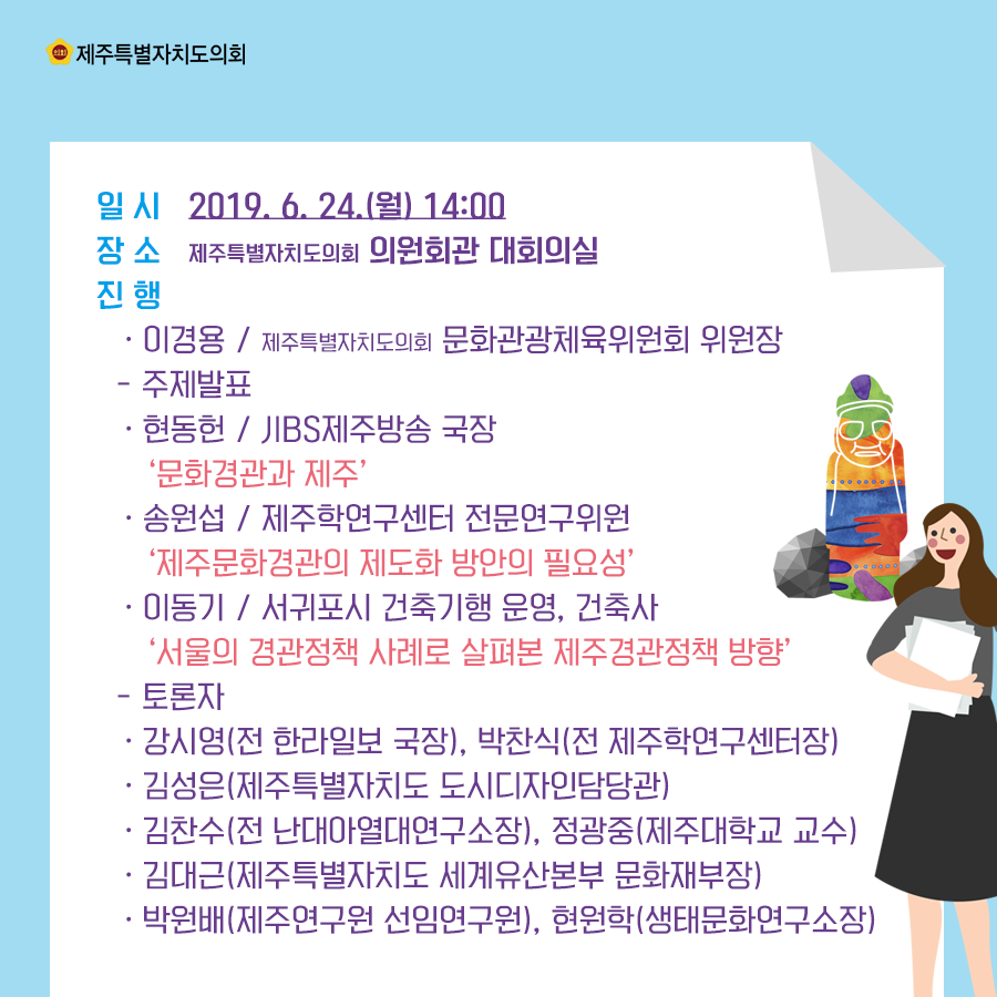 일시:2019.6.24.(월) 14:00 장소:의원회관 대회의실  진행:이경용/문화관광체육위원회 위원장  -주제발표:현동헌/jibs제주방송 국장 ' 문화경관과 제주' 송원섭.제주학연구센터 전문연구위원 '제주문화경관의 제도화 방안의 필요성' 이동기 서귀포시 건축기행 운영, 건축사 '서울의 경관정책 사례로 살펴본 제주경관정책 방향' 토론자:강시영(전 한라일보 국장), 박찬식(전 제주학연구센터장), 김성은(제주특별자치도 도시디자인담당관), 김찬수(전 난대아열대연구소장), 정광중(제주대학교 교수), 김대근(제주특별자치도 세계유산본부 문화재부장), 박원배(제주연구원 선임연구원), 현원학(생태문화연구소장)