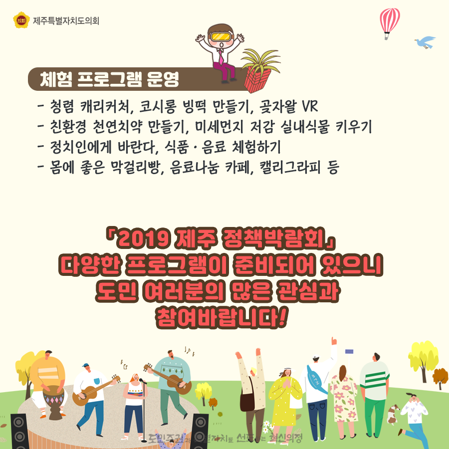 체험프로그램 운영:청렴 캐리커처, 코시롱 빙떡 만들기, 곶자왈 VR, 친환경 천연치약만들기, 미세먼지 저감 실내식물 키우기, 정치인에게 바란다, 식품/음료체험하기, 몸에 좋은 막걸리빵, 음료나눔 카페, 캘리그라피 등   2019제주 정책박람회 다양한 프로그램이 준비되어 있으니 도민여러분의 많은 관심과 참여바랍니다.