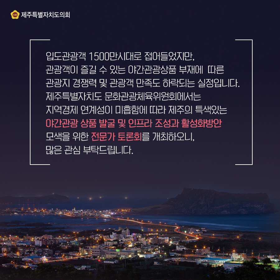 입도관광객 1500만 시대로 접어들었지만, 관광객이 즐길 수 있는 야간관광상품 부재에 따른 관광지 경쟁력 및 관광객 만족도 하락되는 실정입니다. 제주특별자치도 문화관광체육위원회에서는 지역경제 여계성이 미흡함에 따라 제주의 특색있는 야간관광 상품 발굴 및 인프라 조성과 활성화방안 모색을 위한 전문가 토론회를 개최하오니, 많은 관심부탁드립니다.